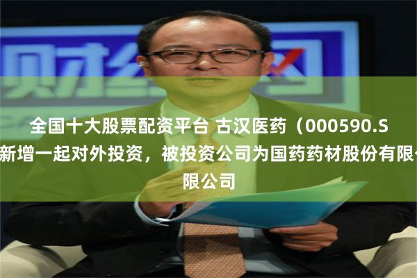 全国十大股票配资平台 古汉医药（000590.SZ）新增一起对外投资，被投资公司为国药药材股份有限公司