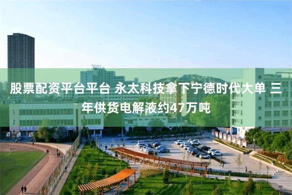 股票配资平台平台 永太科技拿下宁德时代大单 三年供货电解液约47万吨