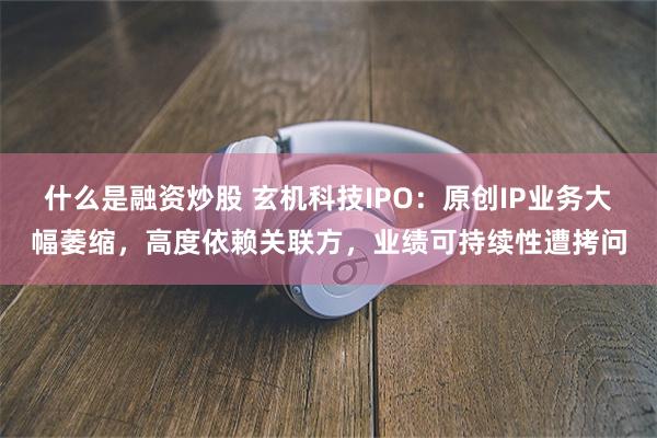 什么是融资炒股 玄机科技IPO：原创IP业务大幅萎缩，高度依赖关联方，业绩可持续性遭拷问