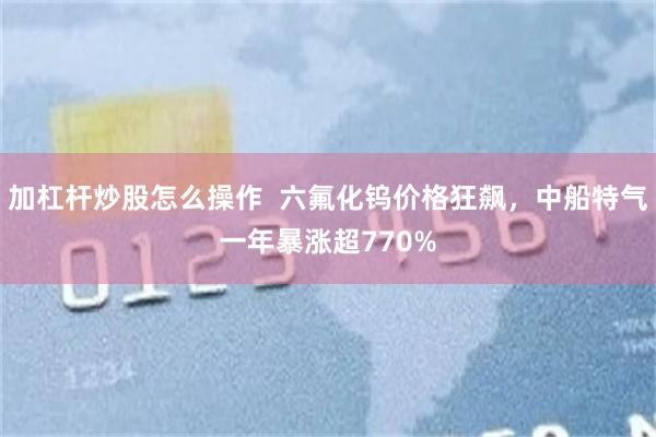 加杠杆炒股怎么操作  六氟化钨价格狂飙，中船特气一年暴涨超770%