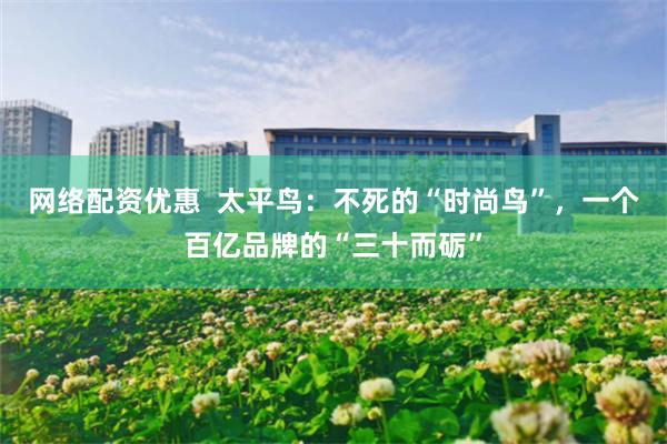 网络配资优惠  太平鸟：不死的“时尚鸟”，一个百亿品牌的“三十而砺”