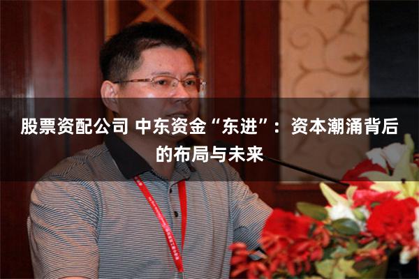 股票资配公司 中东资金“东进”：资本潮涌背后的布局与未来