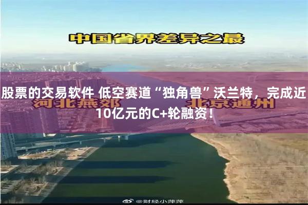 股票的交易软件 低空赛道“独角兽”沃兰特，完成近10亿元的C+轮融资！