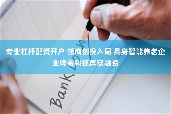 专业杠杆配资开户 浙商创投入局 具身智能养老企业骅羲科技再获融资