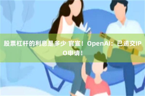 股票杠杆的利息是多少 官宣！OpenAI：已递交IPO申请！