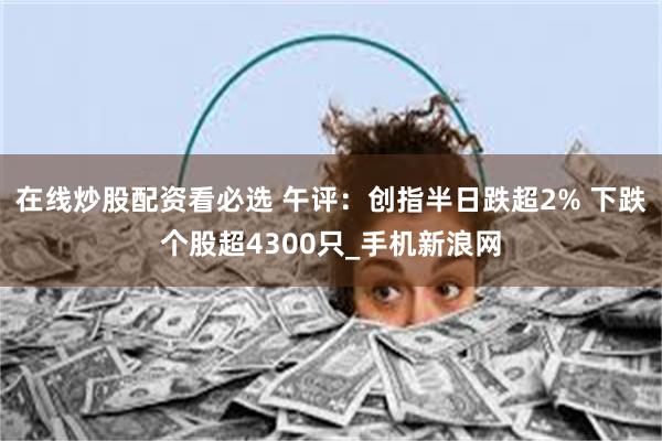 在线炒股配资看必选 午评：创指半日跌超2% 下跌个股超4300只_手机新浪网