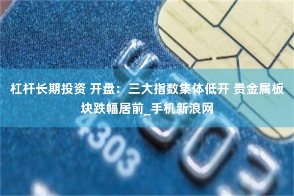 杠杆长期投资 开盘：三大指数集体低开 贵金属板块跌幅居前_手机新浪网