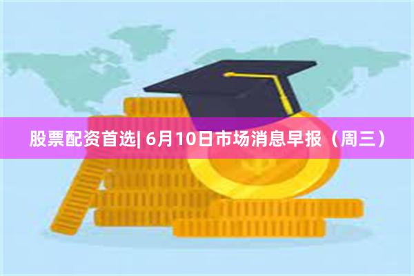 股票配资首选| 6月10日市场消息早报（周三）