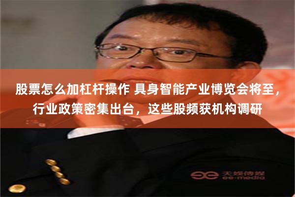 股票怎么加杠杆操作 具身智能产业博览会将至，行业政策密集出台，这些股频获机构调研