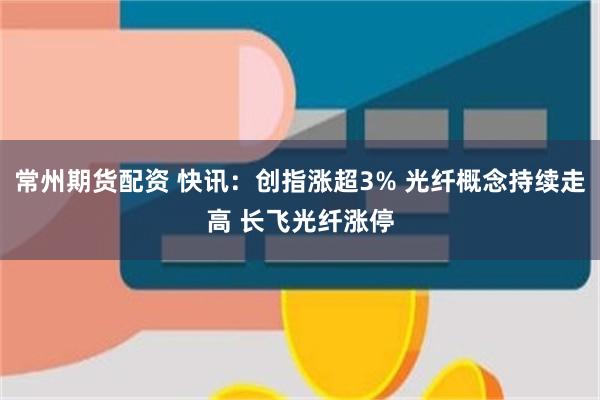 常州期货配资 快讯：创指涨超3% 光纤概念持续走高 长飞光纤涨停