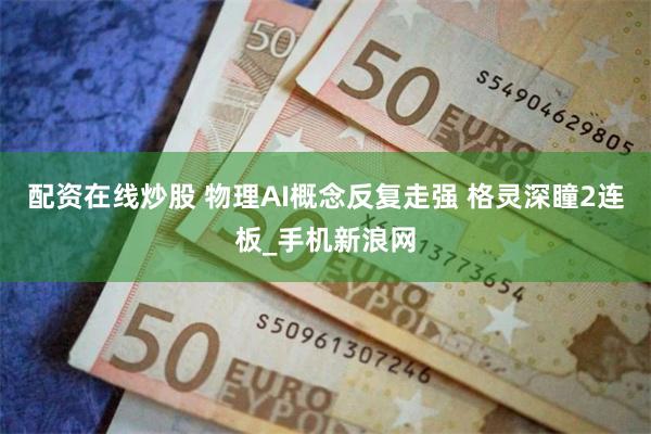 配资在线炒股 物理AI概念反复走强 格灵深瞳2连板_手机新浪网