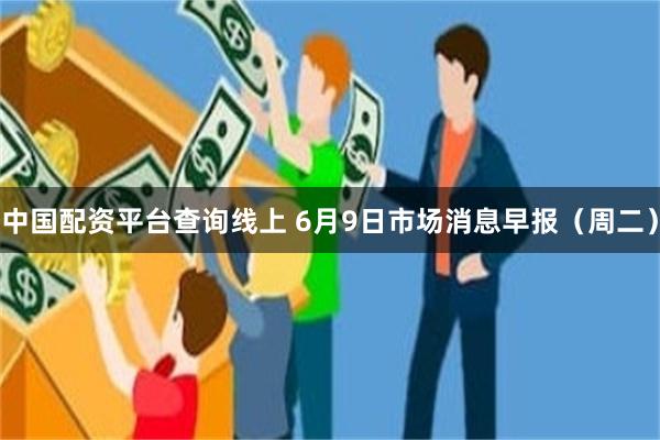 中国配资平台查询线上 6月9日市场消息早报（周二）