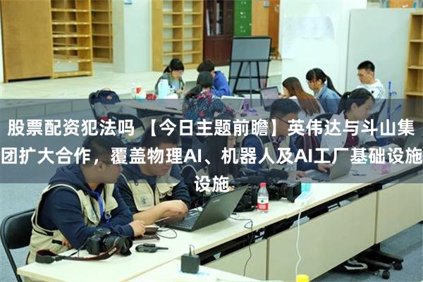 股票配资犯法吗 【今日主题前瞻】英伟达与斗山集团扩大合作，覆盖物理AI、机器人及AI工厂基础设施