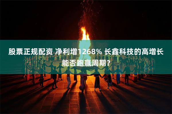 股票正规配资 净利增1268% 长鑫科技的高增长能否跑赢周期？