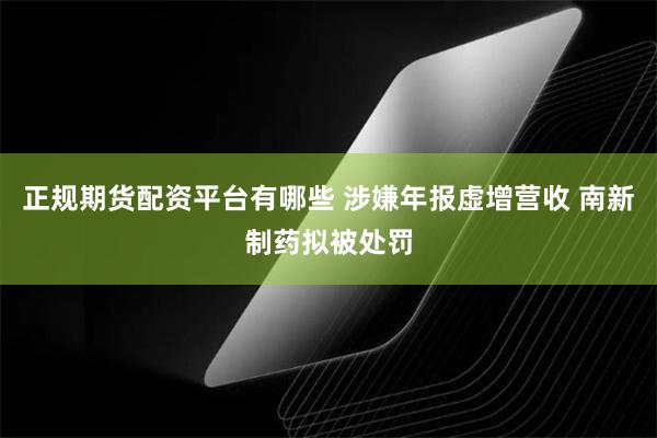 正规期货配资平台有哪些 涉嫌年报虚增营收 南新制药拟被处罚