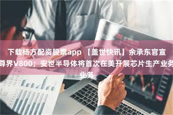 下载杨方配资股票app 【盖世快讯】余承东官宣尊界V800；安世半导体将首次在美开展芯片生产业务