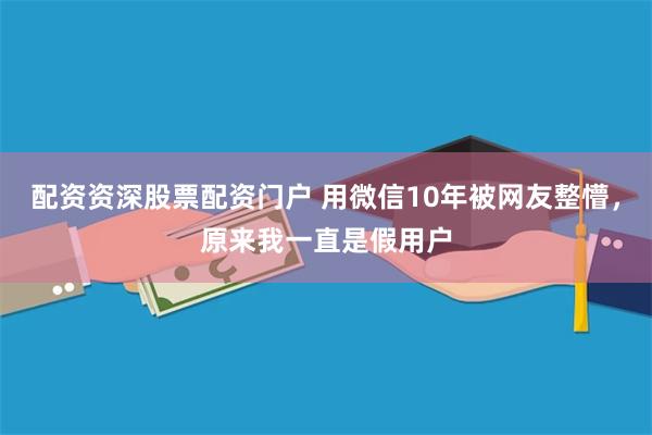配资资深股票配资门户 用微信10年被网友整懵，原来我一直是假用户