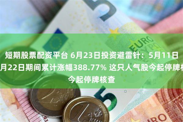 短期股票配资平台 6月23日投资避雷针：5月11日至6月22日期间累计涨幅388.77% 这只人气股今起停牌核查