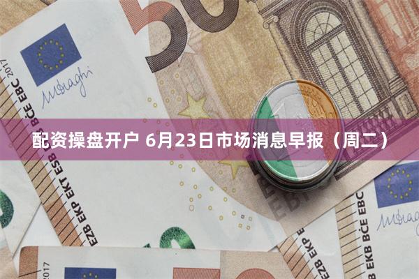 配资操盘开户 6月23日市场消息早报（周二）
