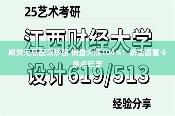 期货无息配资炒股 销量大涨104%！新能源重卡拐点已至