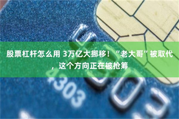 股票杠杆怎么用 3万亿大挪移！“老大哥”被取代，这个方向正在被抢筹