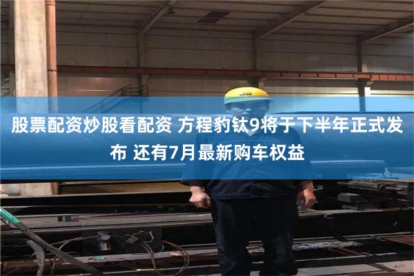 股票配资炒股看配资 方程豹钛9将于下半年正式发布 还有7月最新购车权益