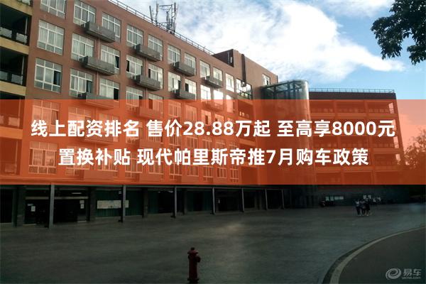 线上配资排名 售价28.88万起 至高享8000元置换补贴 现代帕里斯帝推7月购车政策