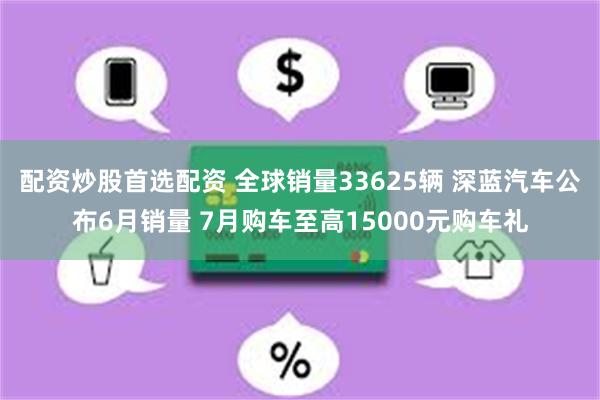 配资炒股首选配资 全球销量33625辆 深蓝汽车公布6月销量 7月购车至高15000元购车礼