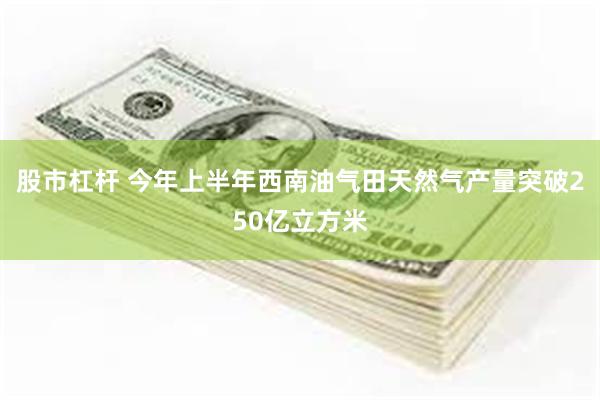 股市杠杆 今年上半年西南油气田天然气产量突破250亿立方米