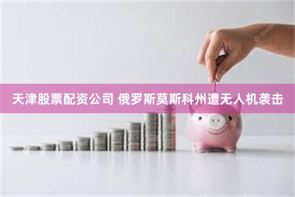 天津股票配资公司 俄罗斯莫斯科州遭无人机袭击