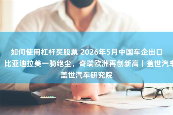 如何使用杠杆买股票 2026年5月中国车企出口新动态：比亚迪拉美一骑绝尘，奇瑞欧洲再创新高丨盖世汽车研究院