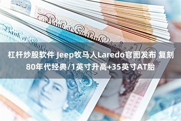 杠杆炒股软件 Jeep牧马人Laredo官图发布 复刻80年代经典/1英寸升高+35英寸AT胎