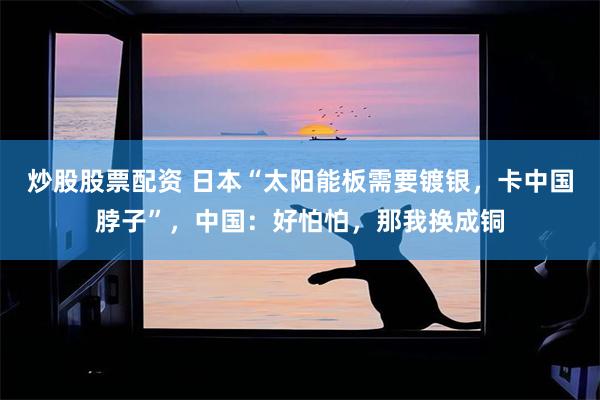 炒股股票配资 日本“太阳能板需要镀银，卡中国脖子”，中国：好怕怕，那我换成铜