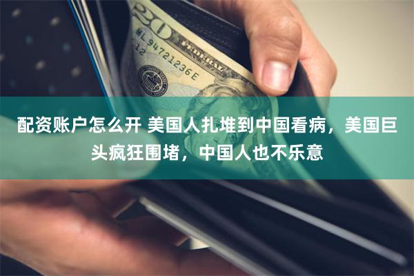 配资账户怎么开 美国人扎堆到中国看病，美国巨头疯狂围堵，中国人也不乐意