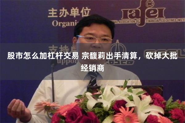 股市怎么加杠杆交易 宗馥莉出手清算，砍掉大批经销商