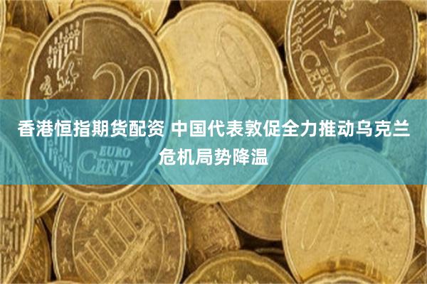 香港恒指期货配资 中国代表敦促全力推动乌克兰危机局势降温