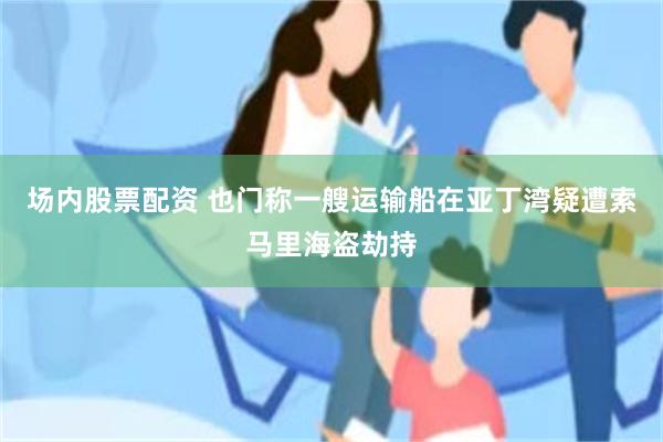 场内股票配资 也门称一艘运输船在亚丁湾疑遭索马里海盗劫持