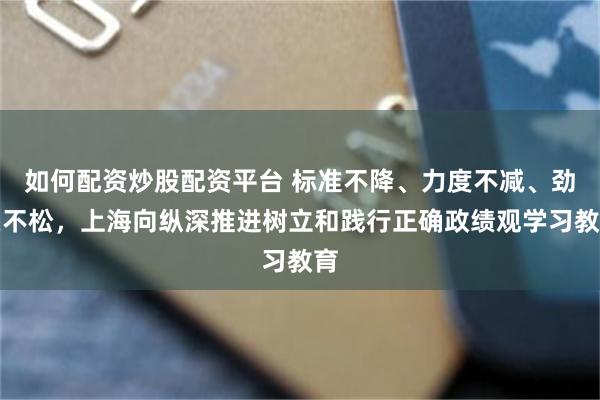如何配资炒股配资平台 标准不降、力度不减、劲头不松，上海向纵深推进树立和践行正确政绩观学习教育