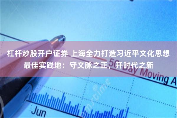 杠杆炒股开户证券 上海全力打造习近平文化思想最佳实践地：守文脉之正，开时代之新