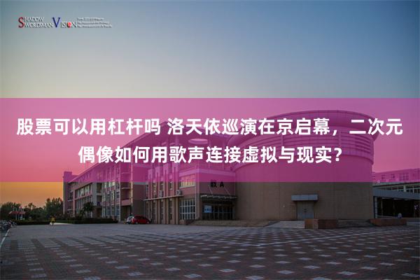股票可以用杠杆吗 洛天依巡演在京启幕，二次元偶像如何用歌声连接虚拟与现实？