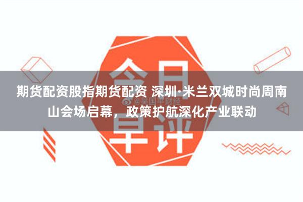 期货配资股指期货配资 深圳·米兰双城时尚周南山会场启幕，政策护航深化产业联动