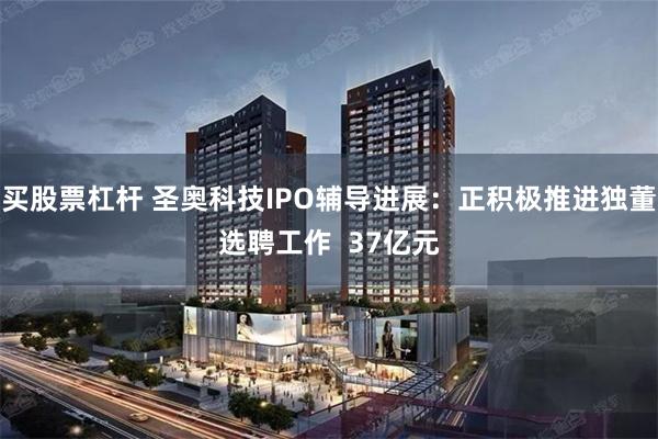 买股票杠杆 圣奥科技IPO辅导进展：正积极推进独董选聘工作  37亿元