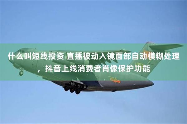 什么叫短线投资 直播被动入镜面部自动模糊处理，抖音上线消费者肖像保护功能