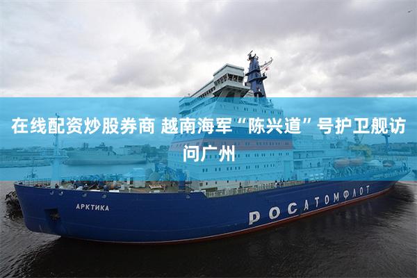 在线配资炒股券商 越南海军“陈兴道”号护卫舰访问广州