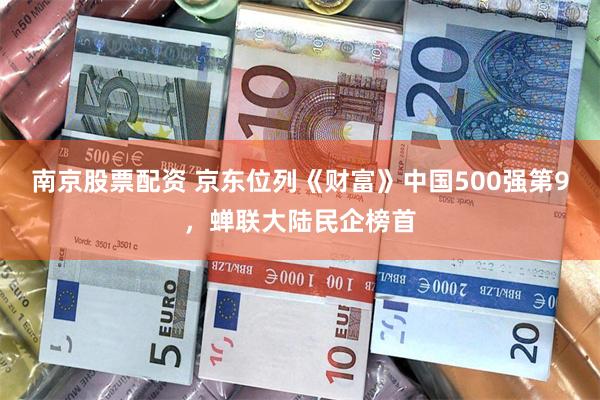 南京股票配资 京东位列《财富》中国500强第9，蝉联大陆民企榜首