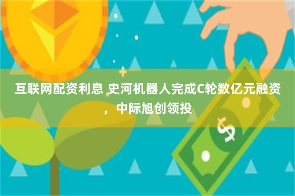 互联网配资利息 史河机器人完成C轮数亿元融资，中际旭创领投