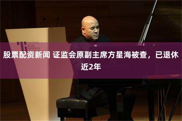 股票配资新闻 证监会原副主席方星海被查，已退休近2年