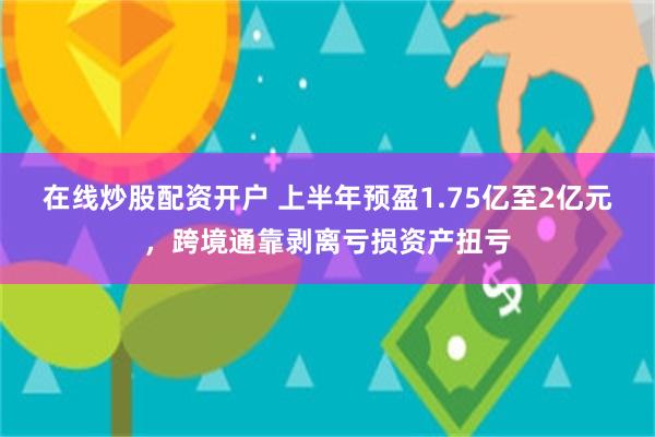 在线炒股配资开户 上半年预盈1.75亿至2亿元，跨境通靠剥离亏损资产扭亏