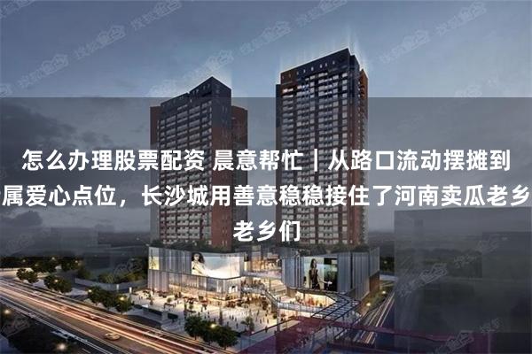 怎么办理股票配资 晨意帮忙｜从路口流动摆摊到专属爱心点位，长沙城用善意稳稳接住了河南卖瓜老乡们