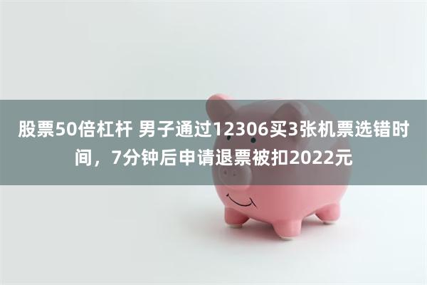 股票50倍杠杆 男子通过12306买3张机票选错时间,7分钟后申请退票被扣2022元